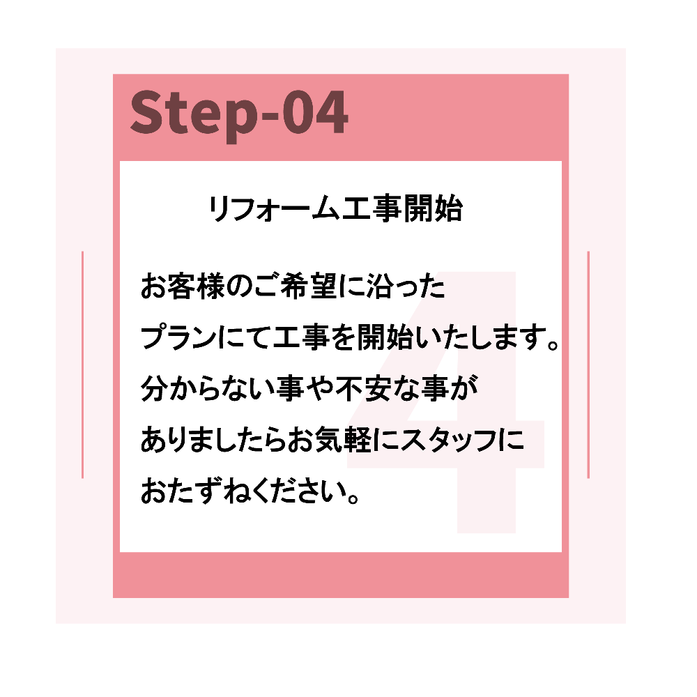 リフォームの流れステップ4
リフォーム工事開始となります。
お客様のご希望にそったプランにて工事を開始いたします。
分からない事や不安な事がありましたら、お気軽にスタッフにおたずねください。